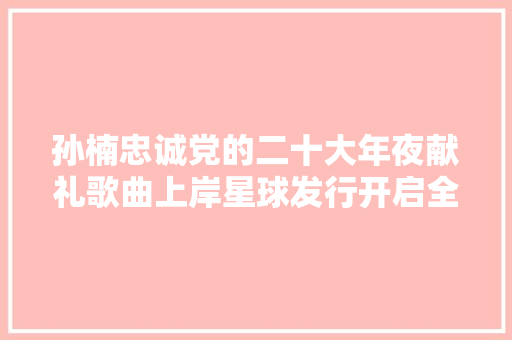 孙楠忠诚党的二十大年夜献礼歌曲上岸星球发行开启全球分发