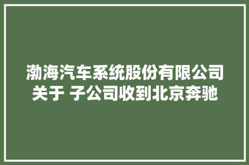 渤海汽车系统股份有限公司关于 子公司收到北京奔驰铝压铸结构件项目定点通知的通知书记