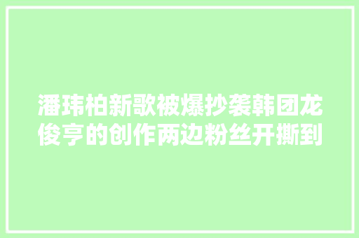 潘玮柏新歌被爆抄袭韩团龙俊亨的创作两边粉丝开撕到底谁抄谁