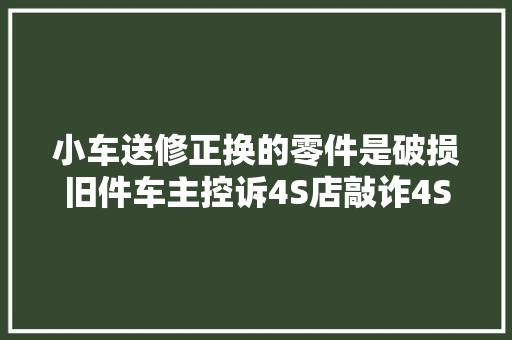 小车送修正换的零件是破损旧件车主控诉4S店敲诈4S店系工作疏忽