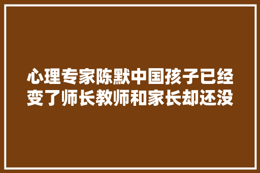心理专家陈默中国孩子已经变了师长教师和家长却还没跟上
