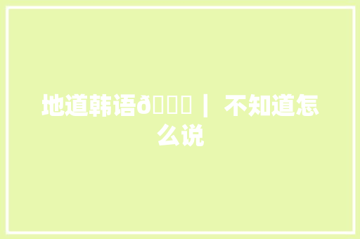 地道韩语😅｜ 不知道怎么说