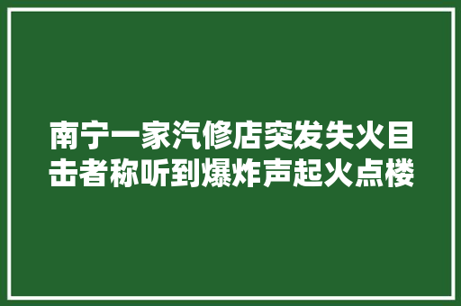 南宁一家汽修店突发失火目击者称听到爆炸声起火点楼上有幼儿园