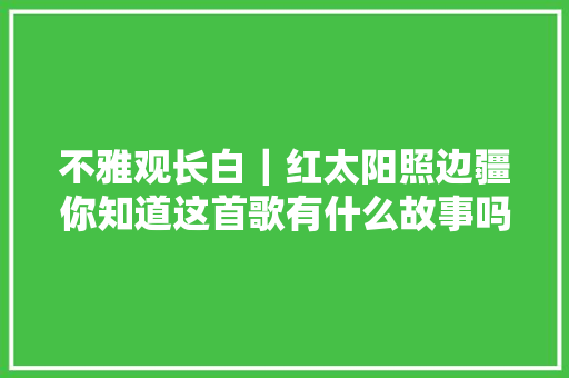 不雅观长白｜红太阳照边疆你知道这首歌有什么故事吗