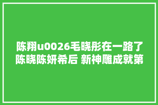 陈翔u0026毛晓彤在一路了陈晓陈妍希后 新神雕成就第二对CP