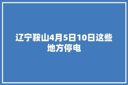 辽宁鞍山4月5日10日这些地方停电