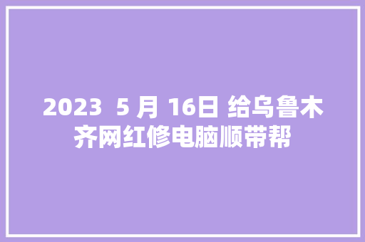 2023  5 月 16日 给乌鲁木齐网红修电脑顺带帮