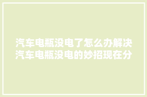 汽车电瓶没电了怎么办解决汽车电瓶没电的妙招现在分享给你