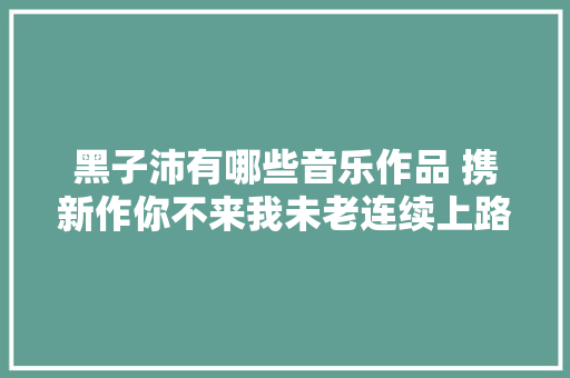 黑子沛有哪些音乐作品 携新作你不来我未老连续上路