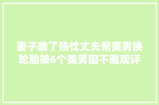 妻子酸了热忱丈夫帮美男换轮胎被6个美男围不雅观评论区笑去世