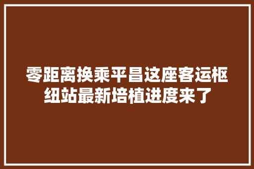 零距离换乘平昌这座客运枢纽站最新培植进度来了