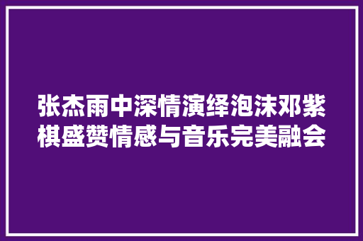 张杰雨中深情演绎泡沫邓紫棋盛赞情感与音乐完美融会