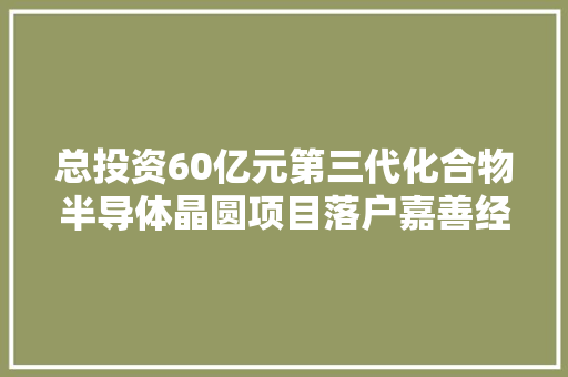 总投资60亿元第三代化合物半导体晶圆项目落户嘉善经济技能开拓区