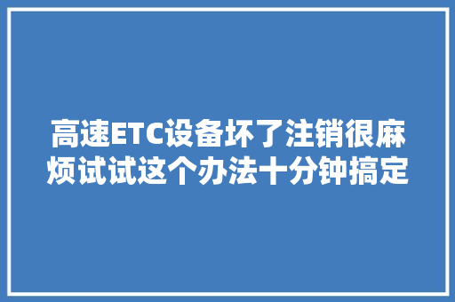 高速ETC设备坏了注销很麻烦试试这个办法十分钟搞定