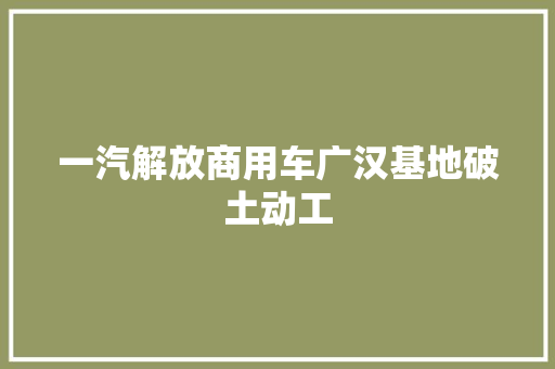一汽解放商用车广汉基地破土动工