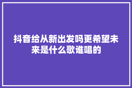 抖音给从新出发吗更希望未来是什么歌谁唱的