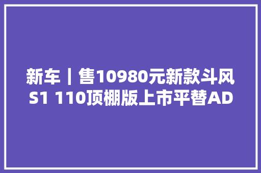 新车｜售10980元新款斗风S1 110顶棚版上市平替ADIVA AD1 200
