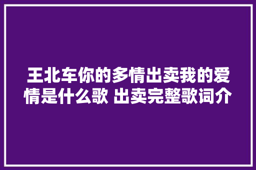王北车你的多情出卖我的爱情是什么歌 出卖完整歌词介绍