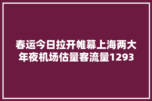 春运今日拉开帷幕上海两大年夜机场估量客流量1293万人次出行高峰估量在→