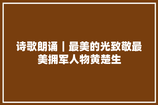 诗歌朗诵｜最美的光致敬最美拥军人物黄楚生