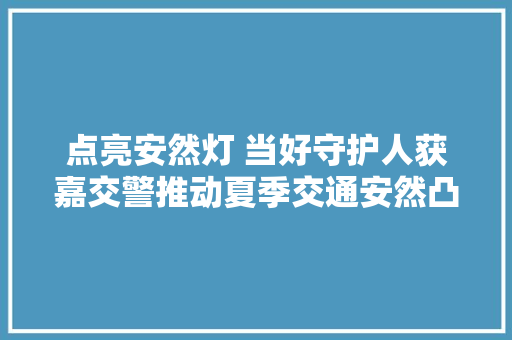 点亮安然灯 当好守护人获嘉交警推动夏季交通安然凸刮风险专项整治见成效 汽车知识