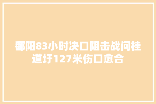 鄱阳83小时决口阻击战问桂道圩127米伤口愈合 汽车知识
