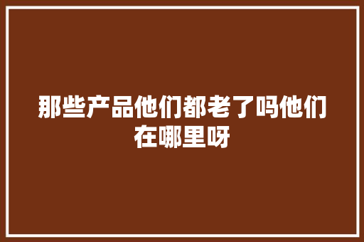 那些产品他们都老了吗他们在哪里呀