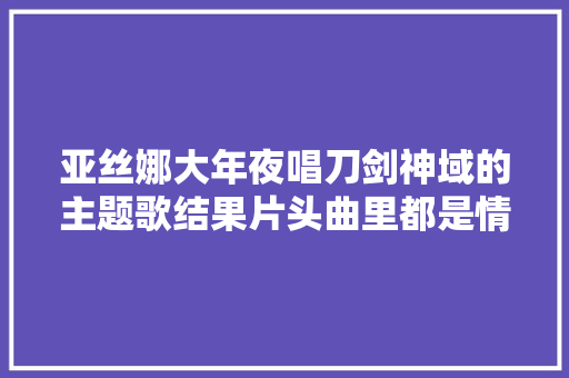 亚丝娜大年夜唱刀剑神域的主题歌结果片头曲里都是情敌的画面