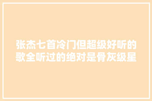 张杰七首冷门但超级好听的歌全听过的绝对是骨灰级星星 休闲娱乐