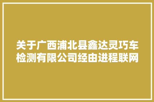 关于广西浦北县鑫达灵巧车检测有限公司经由进程联网初考验收的通知书记