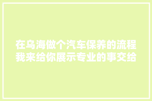 在乌海做个汽车保养的流程我来给你展示专业的事交给专业的人