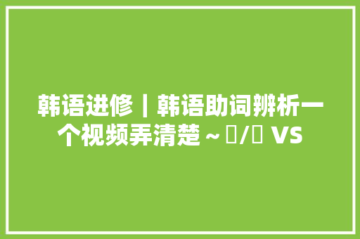 韩语进修｜韩语助词辨析一个视频弄清楚～은/는 VS