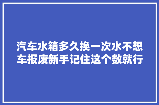 汽车水箱多久换一次水不想车报废新手记住这个数就行