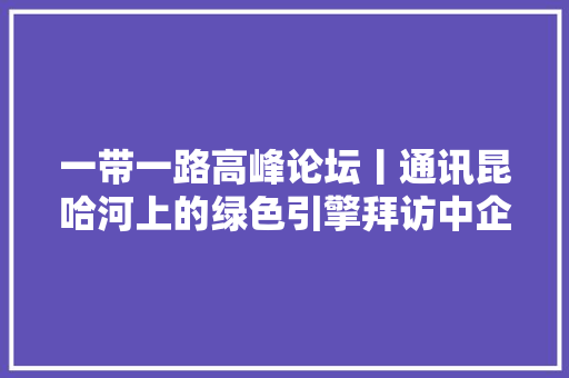 一带一路高峰论坛丨通讯昆哈河上的绿色引擎拜访中企承建巴基斯坦水电站