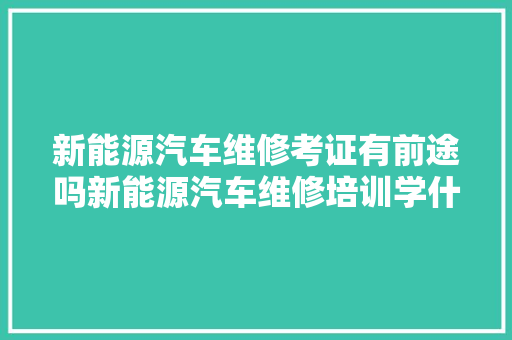 新能源汽车维修考证有前途吗新能源汽车维修培训学什么