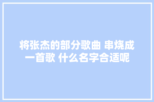 将张杰的部分歌曲 串烧成一首歌 什么名字合适呢