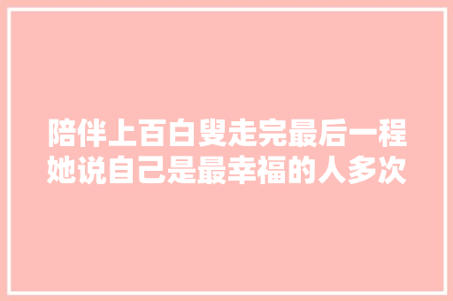 陪伴上百白叟走完最后一程她说自己是最幸福的人多次婉拒临终赠房 休闲娱乐