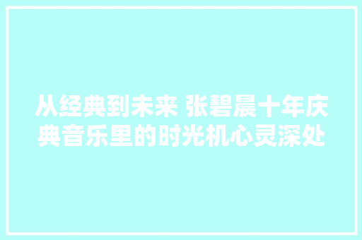 从经典到未来 张碧晨十年庆典音乐里的时光机心灵深处的共鸣之旅