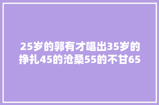 25岁的郭有才唱出35岁的挣扎45的沧桑55的不甘65岁的掉望