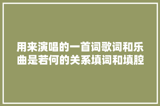 用来演唱的一首词歌词和乐曲是若何的关系填词和填腔有何不合