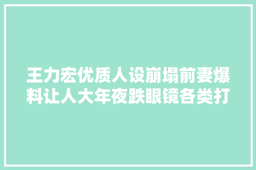 王力宏优质人设崩塌前妻爆料让人大年夜跌眼镜各类打脸无语至极