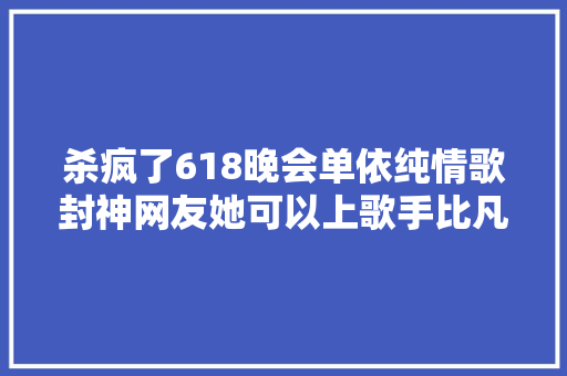 杀疯了618晚会单依纯情歌封神网友她可以上歌手比凡希亚还稳