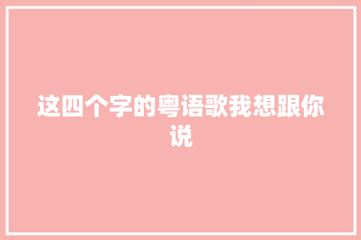 这四个字的粤语歌我想跟你说
