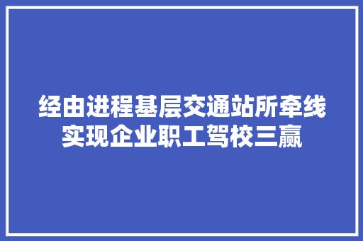 经由进程基层交通站所牵线实现企业职工驾校三赢