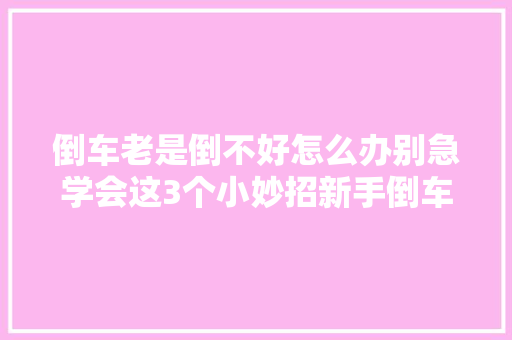 倒车老是倒不好怎么办别急学会这3个小妙招新手倒车一把过
