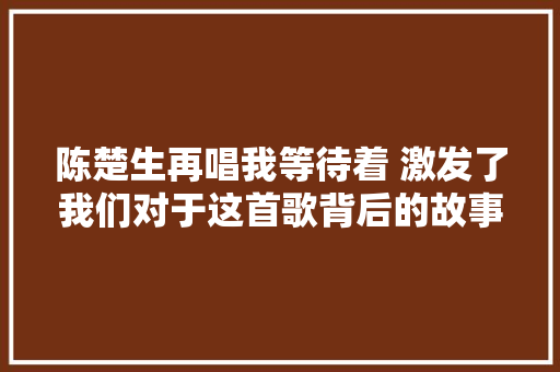 陈楚生再唱我等待着 激发了我们对于这首歌背后的故事的思虑