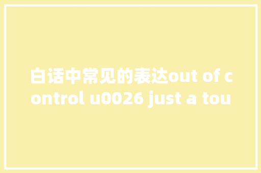 白话中常见的表达out of control u0026 just a touch