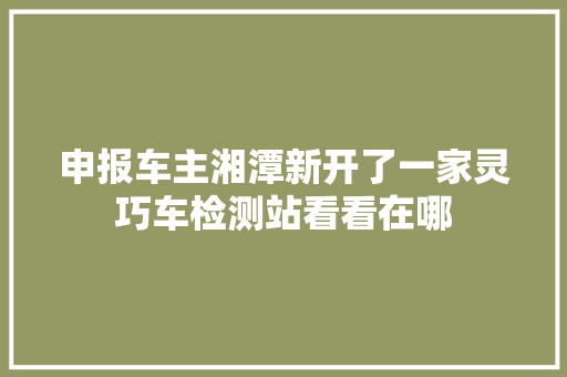 申报车主湘潭新开了一家灵巧车检测站看看在哪
