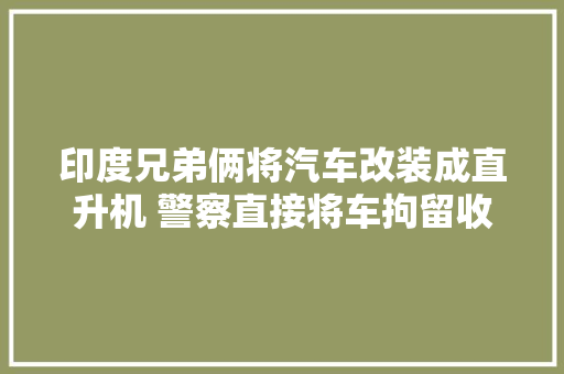 印度兄弟俩将汽车改装成直升机 警察直接将车拘留收禁