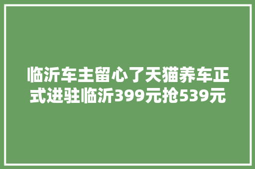 临沂车主留心了天猫养车正式进驻临沂399元抢539元洗车套餐